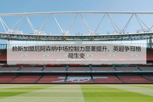 赖斯加盟后阿森纳中场控制力显著提升，英超争冠格局生变