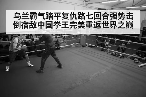 乌兰霸气踏平复仇路七回合强势击倒宿敌中国拳王完美重返世界之巅