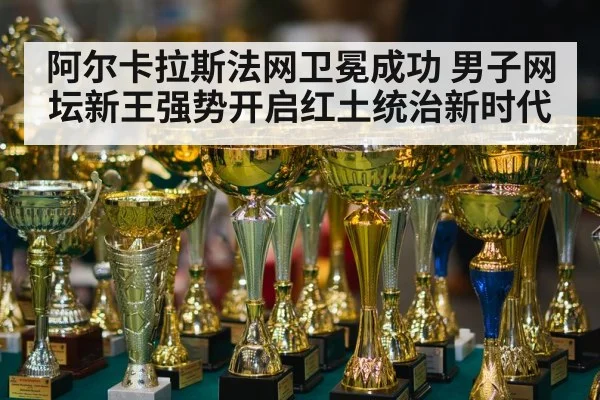 阿尔卡拉斯法网卫冕成功 男子网坛新王强势开启红土统治新时代